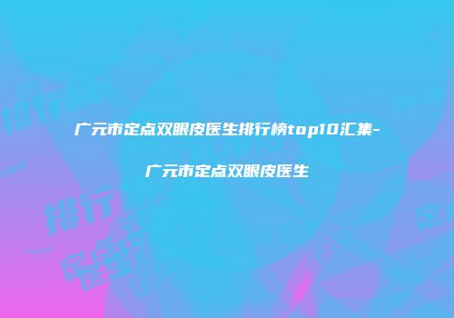 广元市定点双眼皮医生排行榜top10汇集-广元市定点双眼皮医生