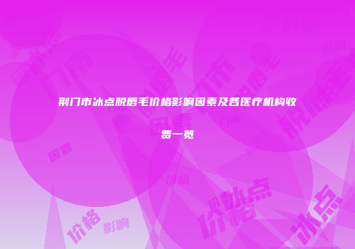 荆门市冰点脱唇毛价格影响因素及各医疗机构收费一览