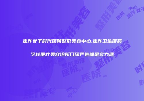 焦作女子时代医院整形美容中心,焦作卫生医药学校医疗美容诊所口碑严选都是实力派
