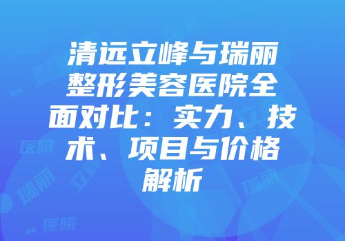 清远立峰与瑞丽整形美容医院全面对比：实力、技术、项目与价格解析
