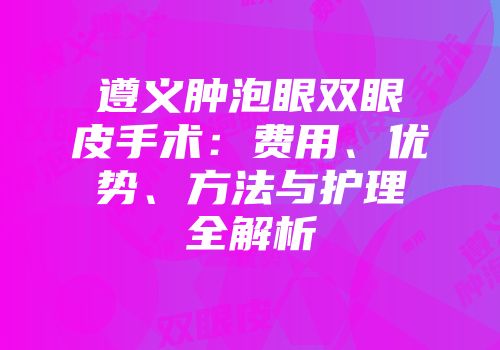 遵义肿泡眼双眼皮手术：费用、优势、方法与护理全解析