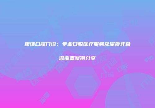 康洁口腔门诊：专业口腔医疗服务及深覆牙合深覆盖案例分享