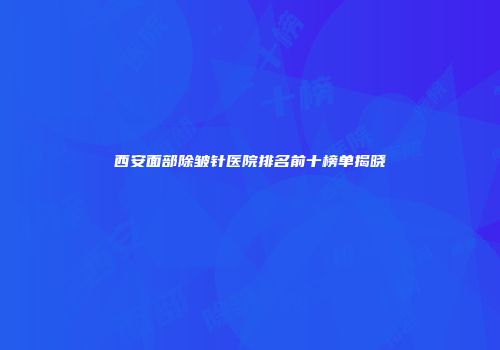 西安面部除皱针医院排名前十榜单揭晓