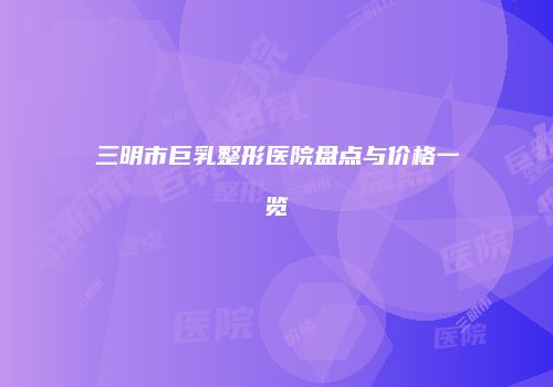 三明市巨乳整形医院盘点与价格一览