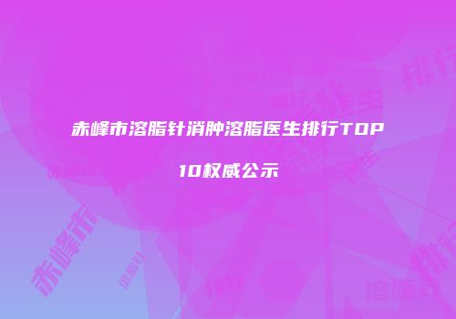 赤峰市溶脂针消肿溶脂医生排行TOP10权威公示