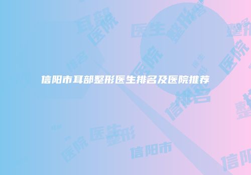 信阳市耳部整形医生排名及医院推荐