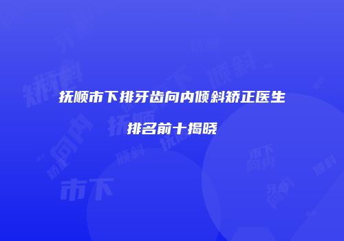 抚顺市下排牙齿向内倾斜矫正医生排名前十揭晓