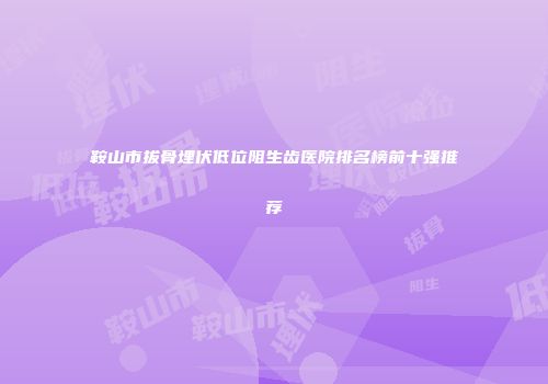 鞍山市拔骨埋伏低位阻生齿医院排名榜前十强推荐