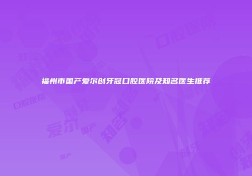 福州市国产爱尔创牙冠口腔医院及知名医生推荐