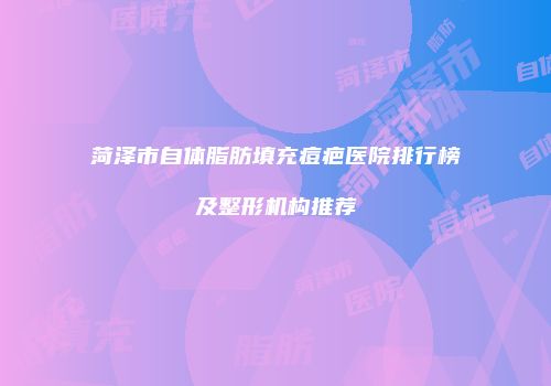 菏泽市自体脂肪填充痘疤医院排行榜及整形机构推荐
