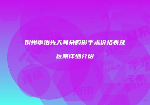 荆州市治先天耳朵畸形手术价格表及医院详细介绍