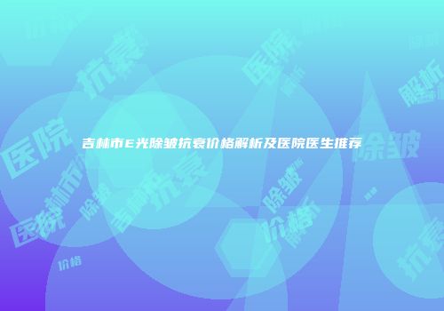 吉林市E光除皱抗衰价格解析及医院医生推荐