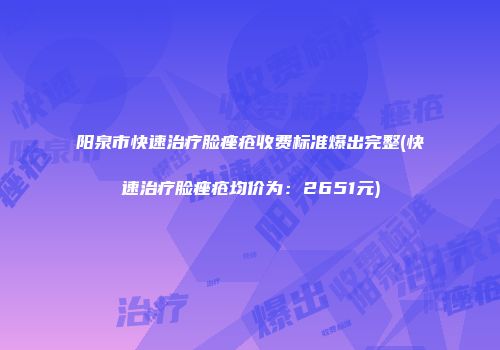 阳泉市快速治疗脸痤疮收费标准爆出完整(快速治疗脸痤疮均价为：2651元)