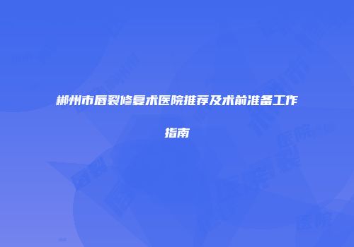 郴州市唇裂修复术医院推荐及术前准备工作指南
