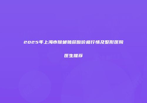 2025年上海市除皱玻尿酸价格行情及整形医院医生推荐