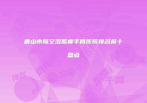 唐山市隔空溶脂瘦手臂医院排名前十盘点