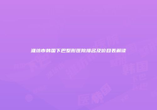 潍坊市韩国下巴整形医院排名及价目表解读