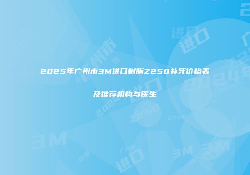 2025年广州市3M进口树脂Z250补牙价格表及推荐机构与医生