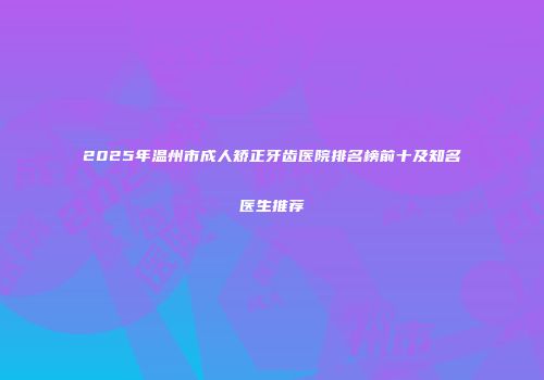 2025年温州市成人矫正牙齿医院排名榜前十及知名医生推荐