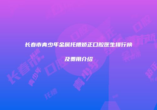 长春市青少年金属托槽矫正口腔医生排行榜及费用介绍