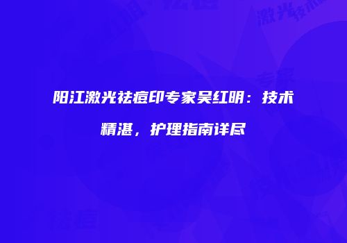 阳江激光祛痘印专家吴红明：技术精湛，护理指南详尽
