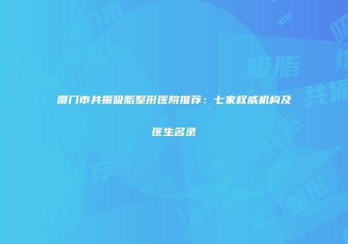 厦门市共振吸脂整形医院推荐：七家权威机构及医生名录