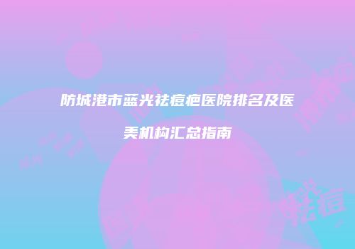 防城港市蓝光祛痘疤医院排名及医美机构汇总指南