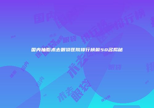 国内抽脂术去眼袋医院排行榜前50名揭秘