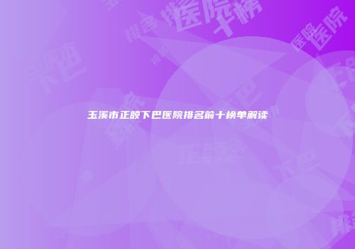 玉溪市正颌下巴医院排名前十榜单解读