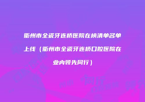 衢州市全瓷牙连桥医院在榜清单名单上线（衢州市全瓷牙连桥口腔医院在业内领先同行）