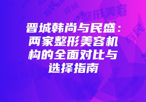 晋城韩尚与民盛：两家整形美容机构的全面对比与选择指南