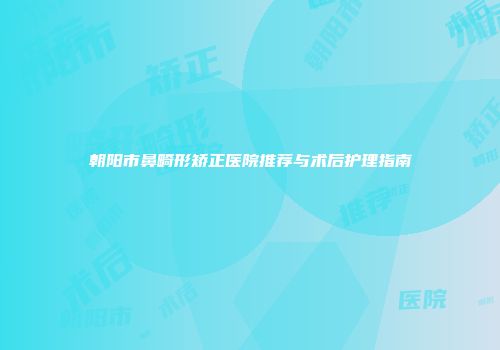 朝阳市鼻畸形矫正医院推荐与术后护理指南