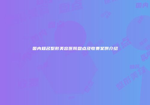 国内知名整形美容医院盘点及收费案例介绍