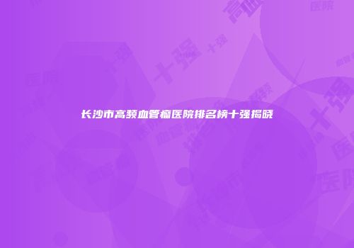 长沙市高频血管瘤医院排名榜十强揭晓