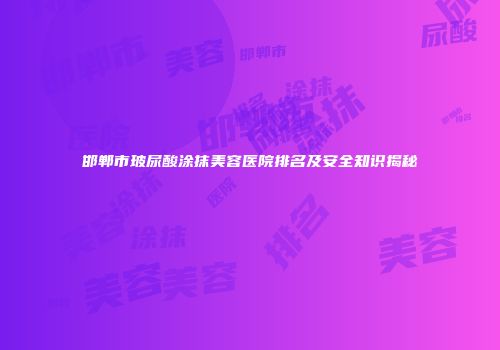 邯郸市玻尿酸涂抹美容医院排名及安全知识揭秘