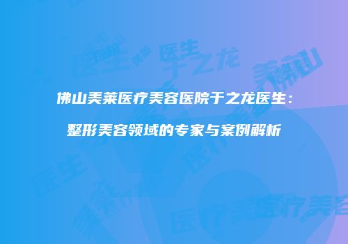 佛山美莱医疗美容医院于之龙医生：整形美容领域的专家与案例解析