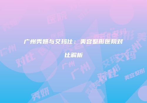 广州秀妍与艾玛仕：美容整形医院对比解析