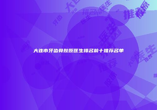 大连市牙齿骨胶原医生排名前十推荐名单