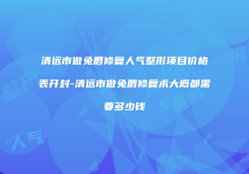 清远市做兔唇修复人气整形项目价格表开封-清远市做兔唇修复术大概都需要多少钱