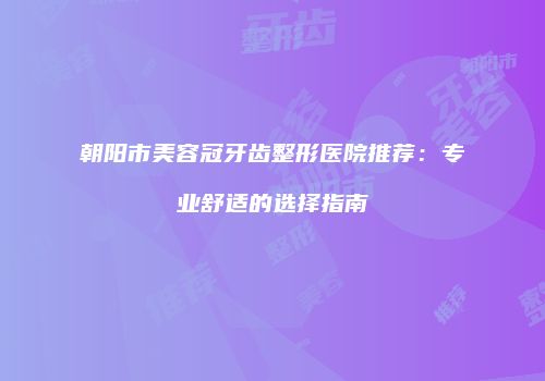 朝阳市美容冠牙齿整形医院推荐：专业舒适的选择指南