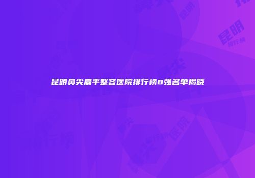 昆明鼻尖扁平整容医院排行榜8强名单揭晓