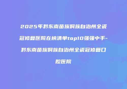 2025年黔东南苗族侗族自治州全瓷冠修复医院在榜清单top10强强中手-黔东南苗族侗族自治州全瓷冠修复口腔医院