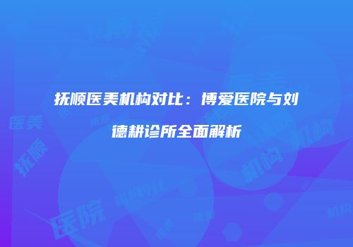 抚顺医美机构对比：博爱医院与刘德耕诊所全面解析