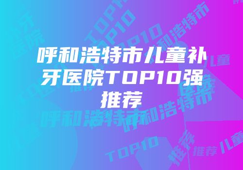 呼和浩特市儿童补牙医院TOP10强推荐