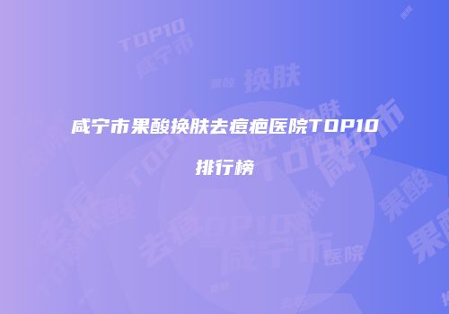 咸宁市果酸换肤去痘疤医院TOP10排行榜