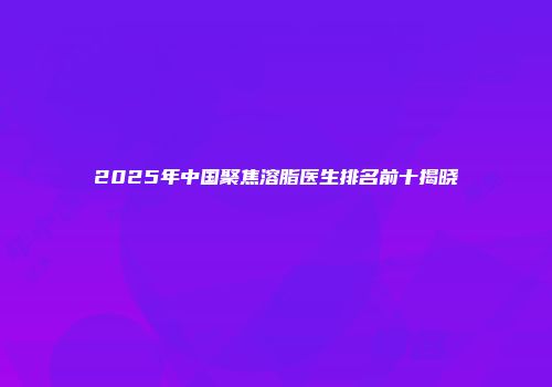 2025年中国聚焦溶脂医生排名前十揭晓