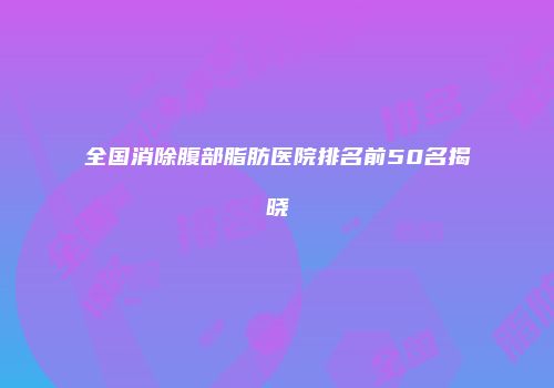 全国消除腹部脂肪医院排名前50名揭晓