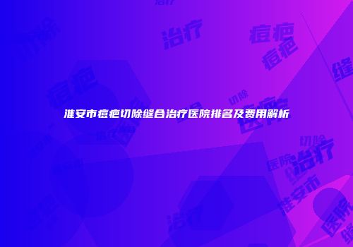 淮安市痘疤切除缝合治疗医院排名及费用解析