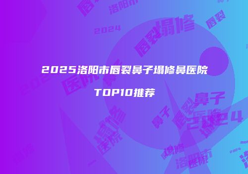 2025洛阳市唇裂鼻子塌修鼻医院TOP10推荐