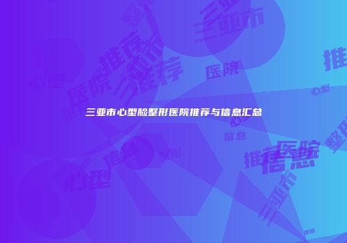 三亚市心型脸整形医院推荐与信息汇总